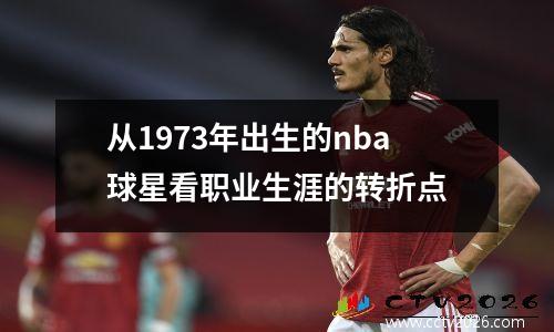 从1973年出生的nba球星看职业生涯的转折点