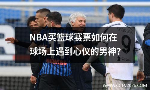 NBA买篮球赛票如何在球场上遇到心仪的男神？