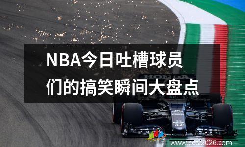 NBA今日吐槽球员们的搞笑瞬间大盘点