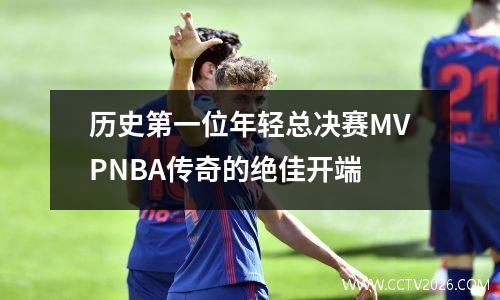 历史第一位年轻总决赛MVPNBA传奇的绝佳开端
