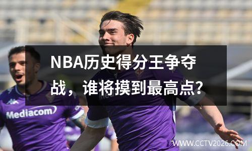 NBA历史得分王争夺战，谁将摸到最高点？