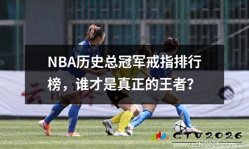 NBA历史总冠军戒指排行榜，谁才是真正的王者？