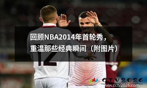 回顾NBA2014年首轮秀，重温那些经典瞬间（附图片）