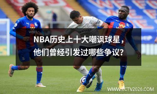 NBA历史上十大嘲讽球星，他们曾经引发过哪些争议？