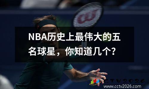 NBA历史上最伟大的五名球星，你知道几个？