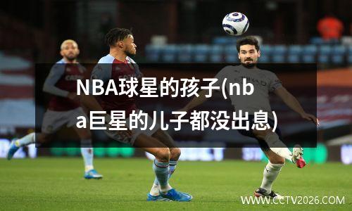 NBA球星的孩子(nba巨星的儿子都没出息)