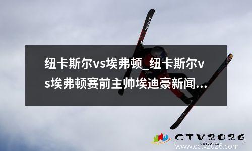 纽卡斯尔vs埃弗顿_纽卡斯尔vs埃弗顿赛前主帅埃迪豪新闻发布会
