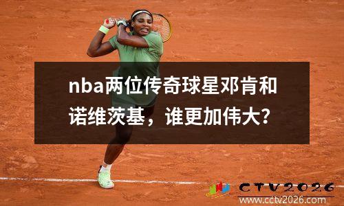 nba两位传奇球星邓肯和诺维茨基，谁更加伟大？