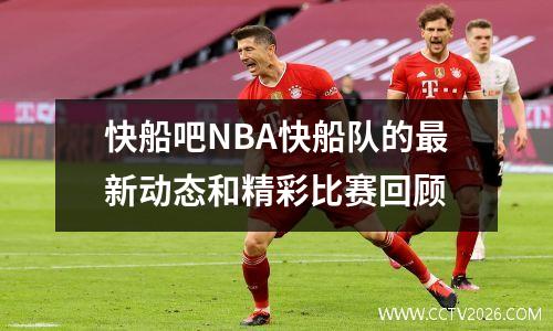 快船吧NBA快船队的最新动态和精彩比赛回顾