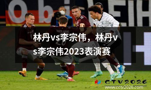 林丹vs李宗伟，林丹vs李宗伟2023表演赛