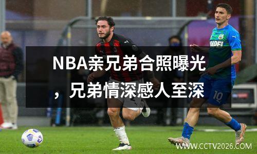 NBA亲兄弟合照曝光，兄弟情深感人至深