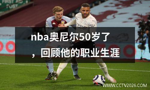 nba奥尼尔50岁了，回顾他的职业生涯
