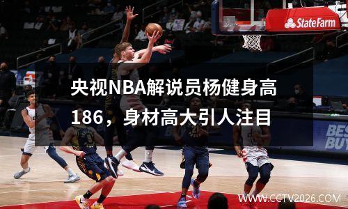 央视NBA解说员杨健身高186，身材高大引人注目