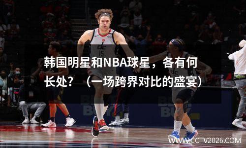 韩国明星和NBA球星，各有何长处？（一场跨界对比的盛宴）