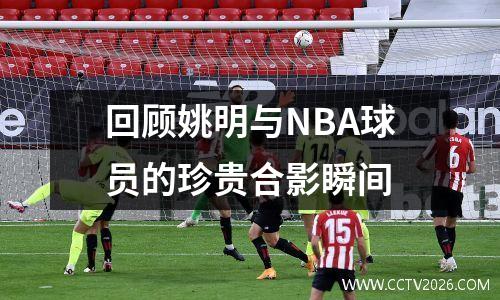 回顾姚明与NBA球员的珍贵合影瞬间
