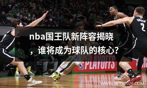 nba国王队新阵容揭晓，谁将成为球队的核心？