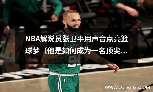 NBA解说员张卫平用声音点亮篮球梦（他是如何成为一名顶尖解说员的？）