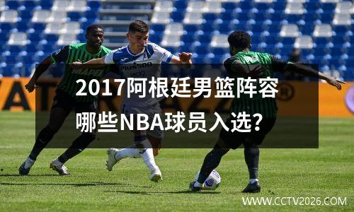 2017阿根廷男篮阵容哪些NBA球员入选？