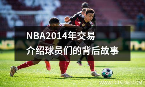 NBA2014年交易介绍球员们的背后故事
