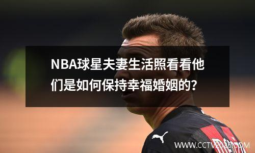NBA球星夫妻生活照看看他们是如何保持幸福婚姻的？