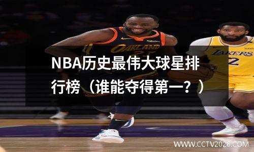 NBA历史最伟大球星排行榜（谁能夺得第一？）