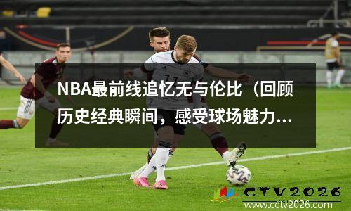 NBA最前线追忆无与伦比（回顾历史经典瞬间，感受球场魅力）