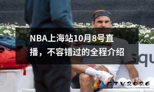 NBA上海站10月8号直播，不容错过的全程介绍