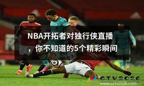 NBA开拓者对独行侠直播，你不知道的5个精彩瞬间