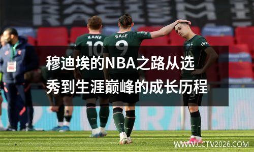 穆迪埃的NBA之路从选秀到生涯巅峰的成长历程