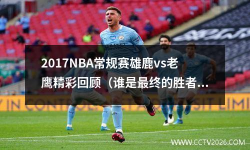 2017NBA常规赛雄鹿vs老鹰精彩回顾（谁是最终的胜者？）