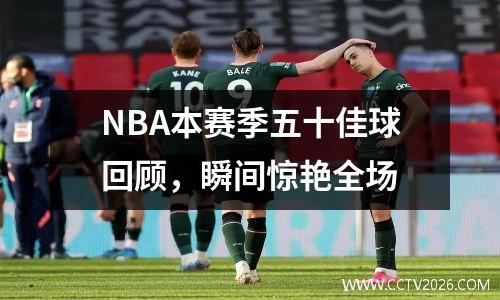NBA本赛季五十佳球回顾，瞬间惊艳全场
