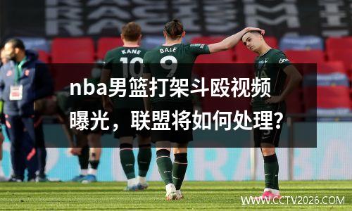 nba男篮打架斗殴视频曝光，联盟将如何处理？