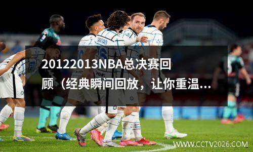 20122013NBA总决赛回顾（经典瞬间回放，让你重温历史巨星的辉煌时刻）