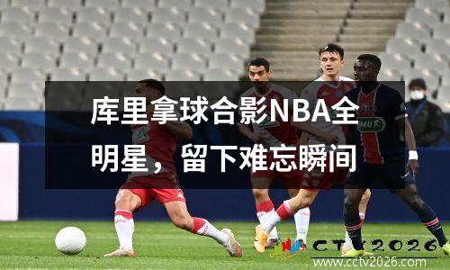 库里拿球合影NBA全明星，留下难忘瞬间