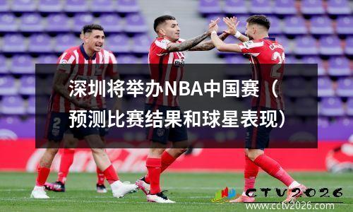 深圳将举办NBA中国赛（预测比赛结果和球星表现）