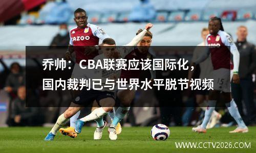 乔帅：CBA联赛应该国际化，国内裁判已与世界水平脱节视频