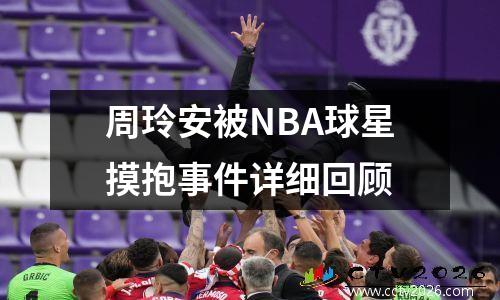 周玲安被NBA球星摸抱事件详细回顾