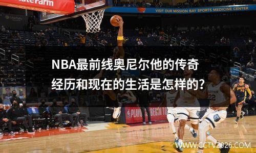 NBA最前线奥尼尔他的传奇经历和现在的生活是怎样的？