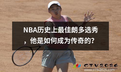 NBA历史上最佳朗多选秀，他是如何成为传奇的？