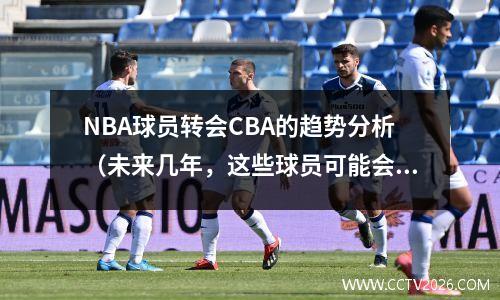 NBA球员转会CBA的趋势分析（未来几年，这些球员可能会选择来中国）