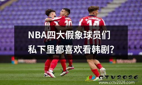 NBA四大假象球员们私下里都喜欢看韩剧？