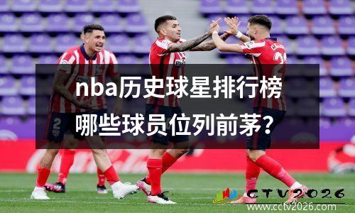 nba历史球星排行榜哪些球员位列前茅？