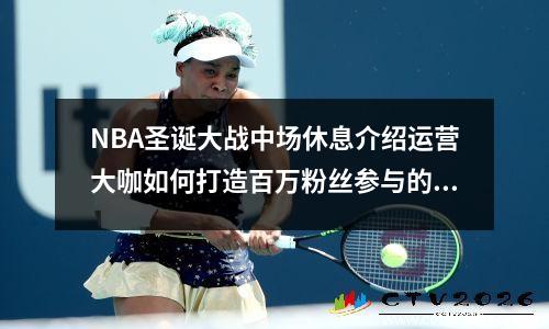 NBA圣诞大战中场休息介绍运营大咖如何打造百万粉丝参与的H5策划方法