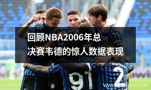 回顾NBA2006年总决赛韦德的惊人数据表现