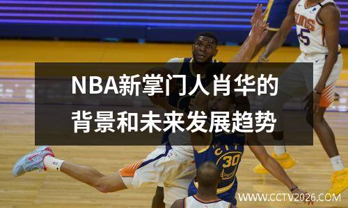 NBA新掌门人肖华的背景和未来发展趋势