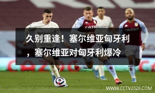 久别重逢！塞尔维亚匈牙利，塞尔维亚对匈牙利爆冷
