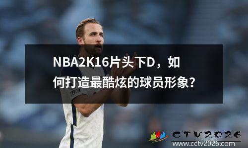 NBA2K16片头下D，如何打造最酷炫的球员形象？