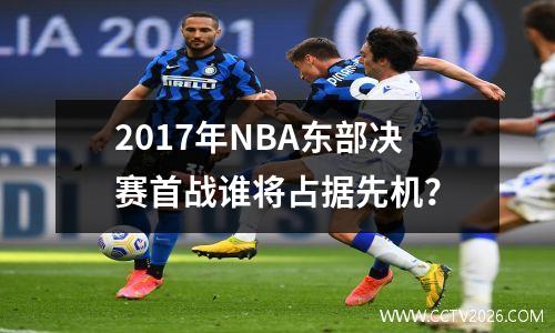 2017年NBA东部决赛首战谁将占据先机？