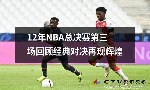 12年NBA总决赛第三场回顾经典对决再现辉煌