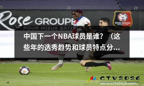 中国下一个NBA球员是谁？（这些年的选秀趋势和球员特点分析）